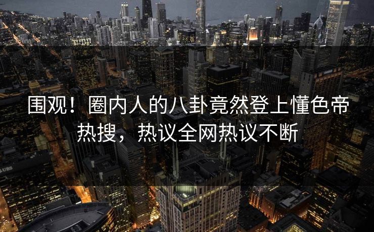 围观！圈内人的八卦竟然登上懂色帝热搜，热议全网热议不断