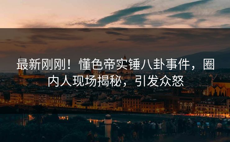 最新刚刚！懂色帝实锤八卦事件，圈内人现场揭秘，引发众怒