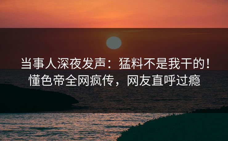 当事人深夜发声：猛料不是我干的！懂色帝全网疯传，网友直呼过瘾