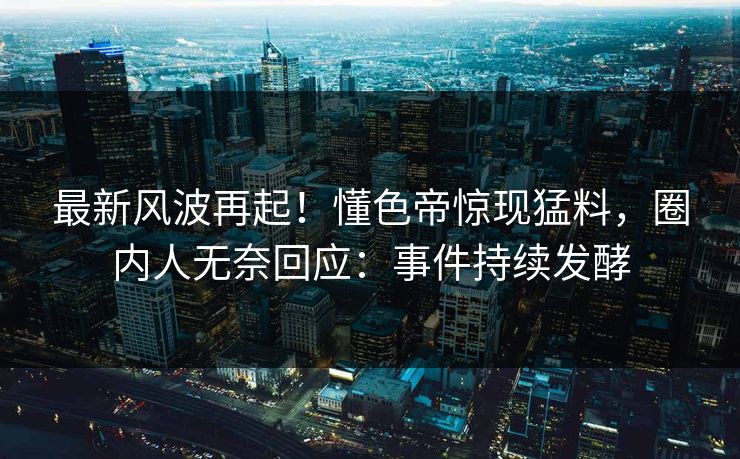 最新风波再起！懂色帝惊现猛料，圈内人无奈回应：事件持续发酵