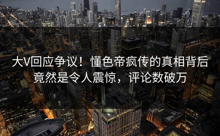 大V回应争议！懂色帝疯传的真相背后竟然是令人震惊，评论数破万