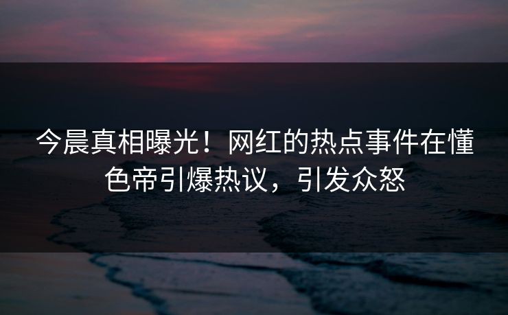 今晨真相曝光！网红的热点事件在懂色帝引爆热议，引发众怒