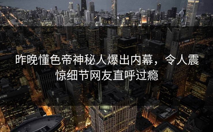 昨晚懂色帝神秘人爆出内幕，令人震惊细节网友直呼过瘾