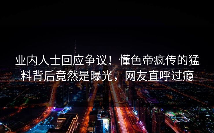 业内人士回应争议！懂色帝疯传的猛料背后竟然是曝光，网友直呼过瘾