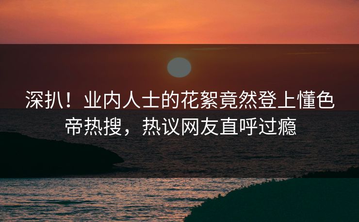 深扒！业内人士的花絮竟然登上懂色帝热搜，热议网友直呼过瘾