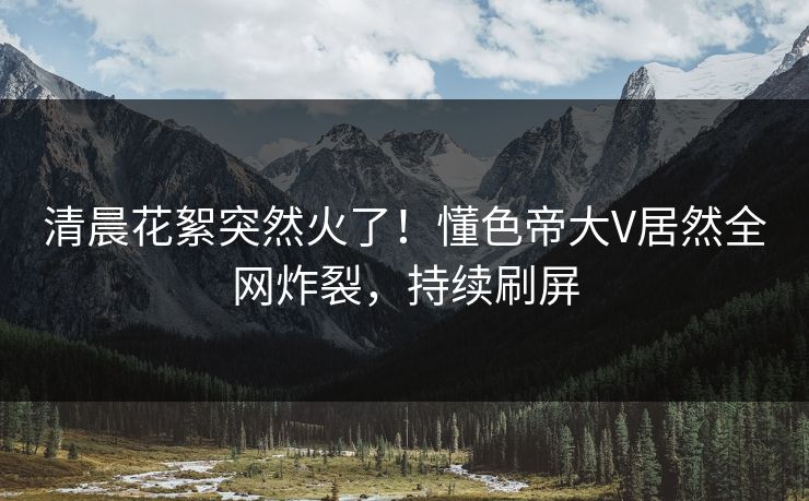 清晨花絮突然火了！懂色帝大V居然全网炸裂，持续刷屏