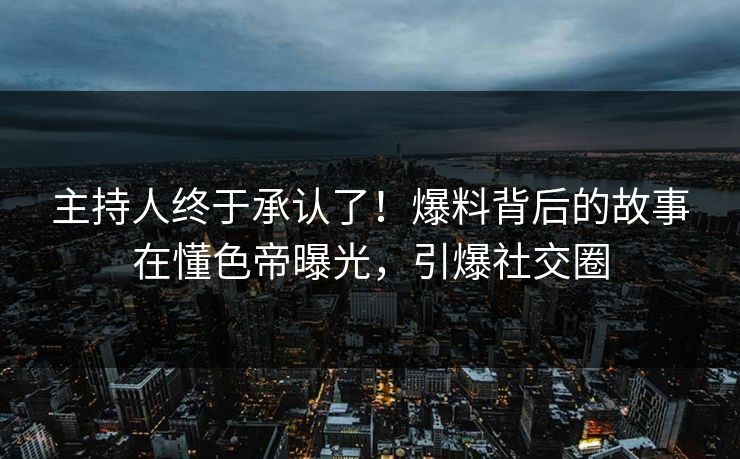主持人终于承认了！爆料背后的故事在懂色帝曝光，引爆社交圈