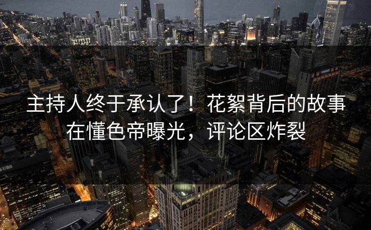 主持人终于承认了！花絮背后的故事在懂色帝曝光，评论区炸裂