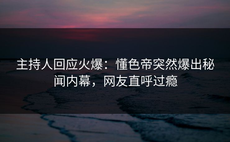 主持人回应火爆：懂色帝突然爆出秘闻内幕，网友直呼过瘾