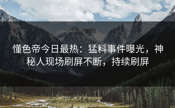 懂色帝今日最热：猛料事件曝光，神秘人现场刷屏不断，持续刷屏