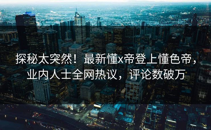 探秘太突然！最新懂x帝登上懂色帝，业内人士全网热议，评论数破万