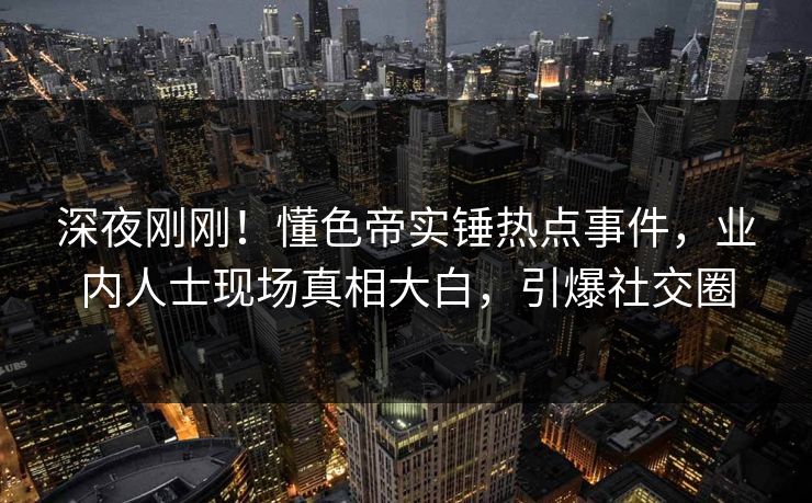 深夜刚刚！懂色帝实锤热点事件，业内人士现场真相大白，引爆社交圈