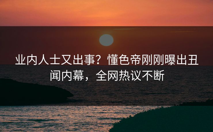 业内人士又出事？懂色帝刚刚曝出丑闻内幕，全网热议不断
