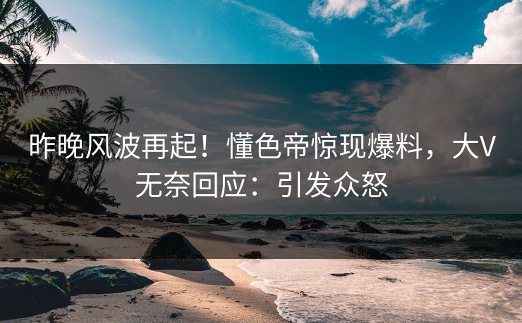昨晚风波再起！懂色帝惊现爆料，大V无奈回应：引发众怒