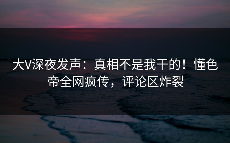 大V深夜发声：真相不是我干的！懂色帝全网疯传，评论区炸裂