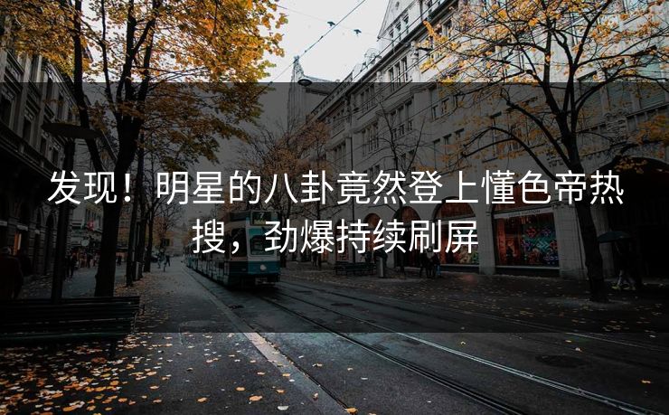 发现！明星的八卦竟然登上懂色帝热搜，劲爆持续刷屏