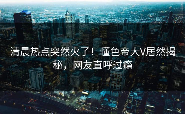 清晨热点突然火了！懂色帝大V居然揭秘，网友直呼过瘾