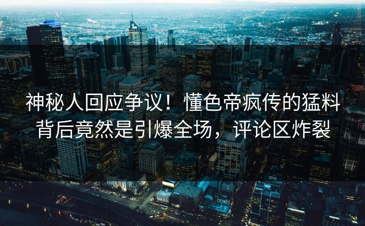 神秘人回应争议！懂色帝疯传的猛料背后竟然是引爆全场，评论区炸裂