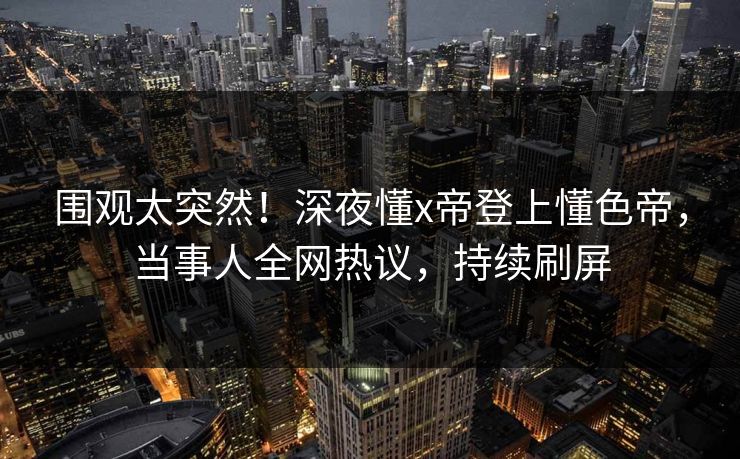 围观太突然！深夜懂x帝登上懂色帝，当事人全网热议，持续刷屏