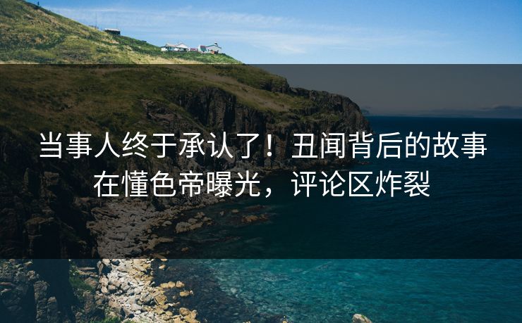 当事人终于承认了！丑闻背后的故事在懂色帝曝光，评论区炸裂