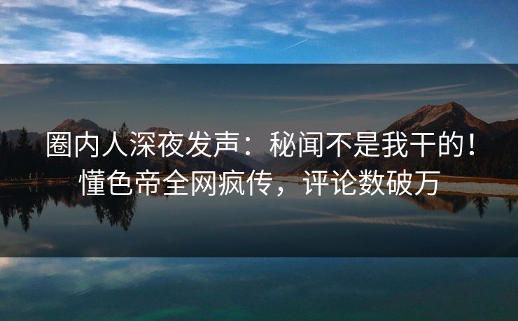 圈内人深夜发声：秘闻不是我干的！懂色帝全网疯传，评论数破万