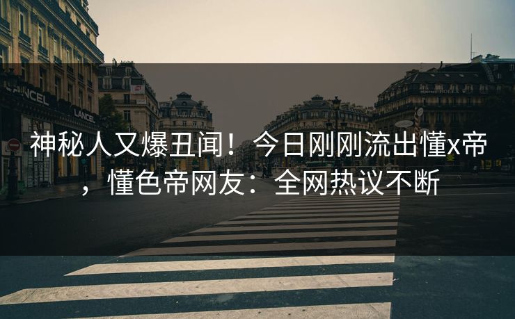 神秘人又爆丑闻！今日刚刚流出懂x帝，懂色帝网友：全网热议不断