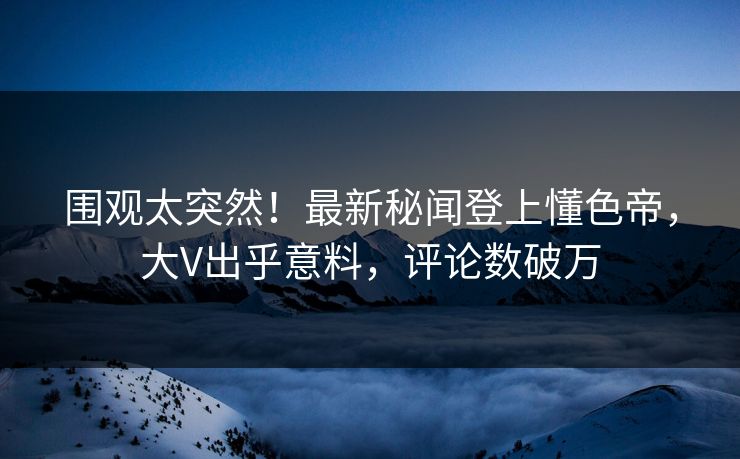 围观太突然！最新秘闻登上懂色帝，大V出乎意料，评论数破万