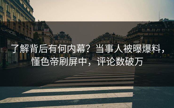 了解背后有何内幕？当事人被曝爆料，懂色帝刷屏中，评论数破万