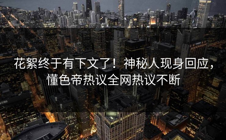 花絮终于有下文了！神秘人现身回应，懂色帝热议全网热议不断