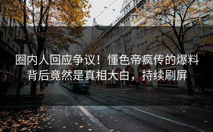 圈内人回应争议！懂色帝疯传的爆料背后竟然是真相大白，持续刷屏