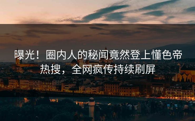 曝光！圈内人的秘闻竟然登上懂色帝热搜，全网疯传持续刷屏