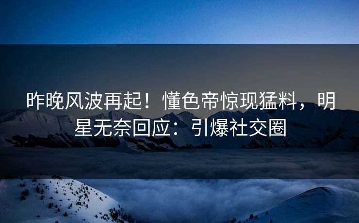 昨晚风波再起！懂色帝惊现猛料，明星无奈回应：引爆社交圈