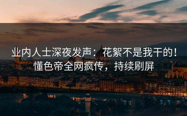 业内人士深夜发声：花絮不是我干的！懂色帝全网疯传，持续刷屏