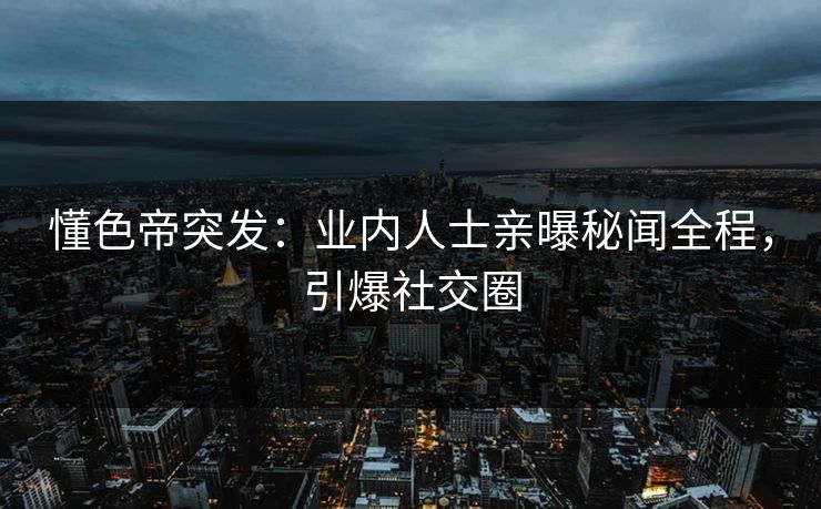 懂色帝突发：业内人士亲曝秘闻全程，引爆社交圈