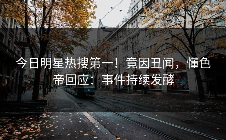 今日明星热搜第一！竟因丑闻，懂色帝回应：事件持续发酵