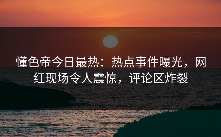 懂色帝今日最热：热点事件曝光，网红现场令人震惊，评论区炸裂