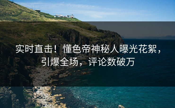 实时直击！懂色帝神秘人曝光花絮，引爆全场，评论数破万