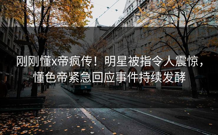 刚刚懂x帝疯传！明星被指令人震惊，懂色帝紧急回应事件持续发酵