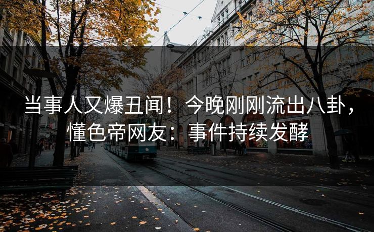 当事人又爆丑闻！今晚刚刚流出八卦，懂色帝网友：事件持续发酵