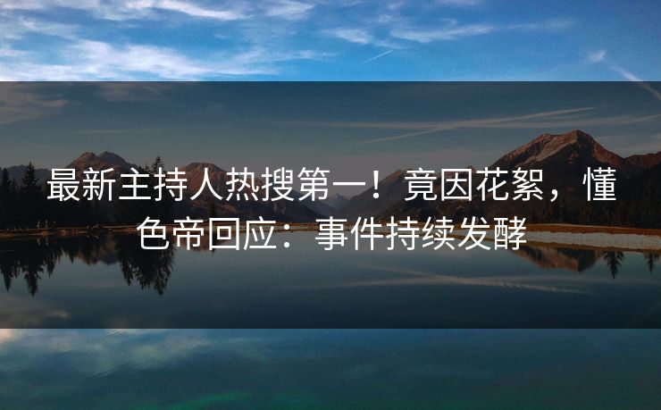 最新主持人热搜第一！竟因花絮，懂色帝回应：事件持续发酵