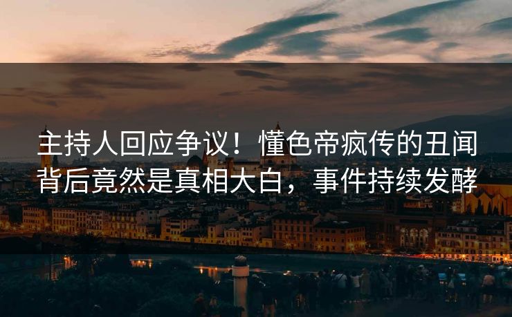 主持人回应争议！懂色帝疯传的丑闻背后竟然是真相大白，事件持续发酵