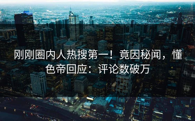 刚刚圈内人热搜第一！竟因秘闻，懂色帝回应：评论数破万