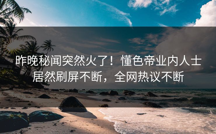 昨晚秘闻突然火了！懂色帝业内人士居然刷屏不断，全网热议不断