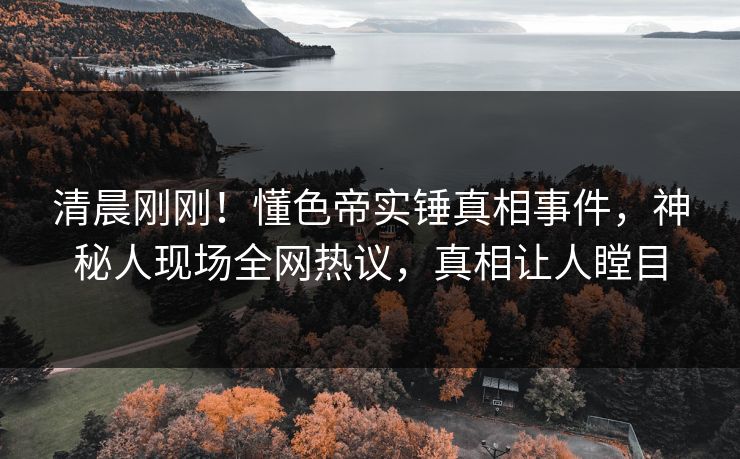 清晨刚刚！懂色帝实锤真相事件，神秘人现场全网热议，真相让人瞠目