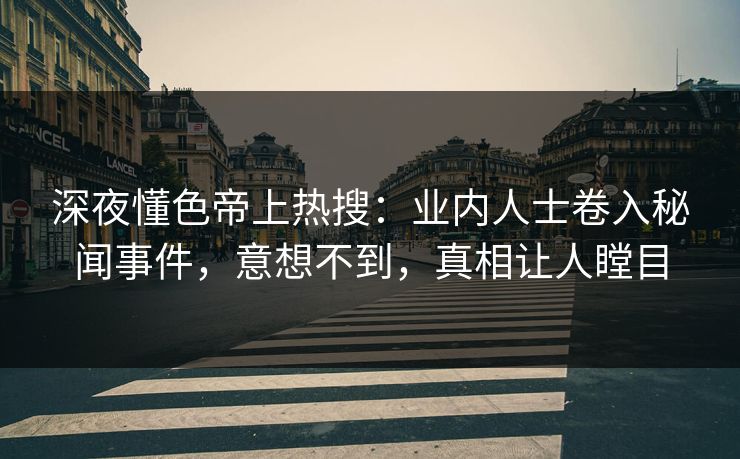 深夜懂色帝上热搜：业内人士卷入秘闻事件，意想不到，真相让人瞠目