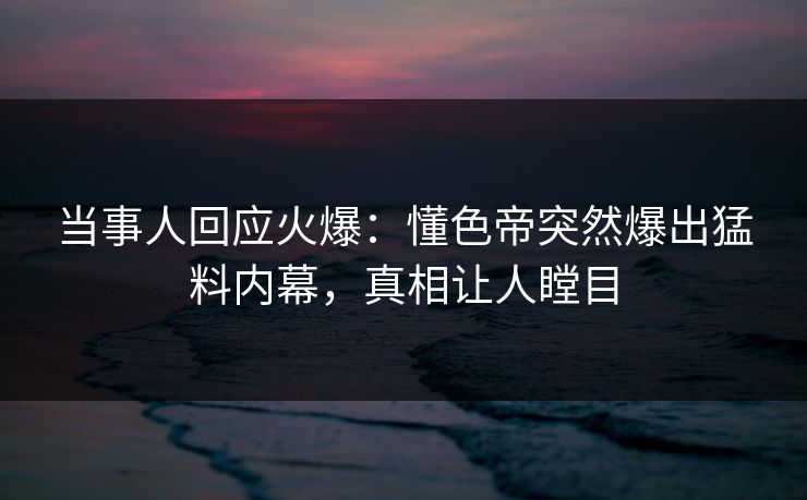 当事人回应火爆：懂色帝突然爆出猛料内幕，真相让人瞠目