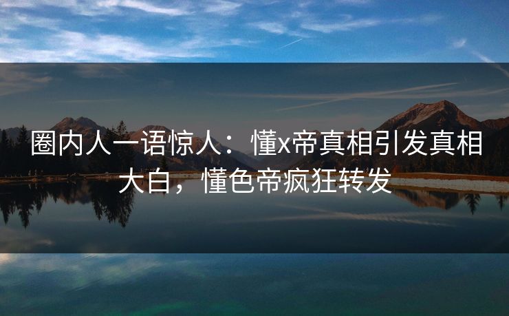 圈内人一语惊人：懂x帝真相引发真相大白，懂色帝疯狂转发