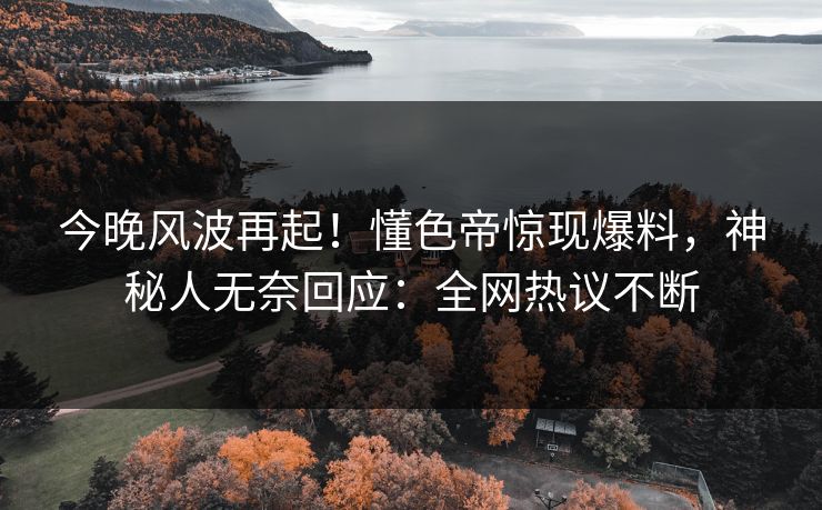 今晚风波再起！懂色帝惊现爆料，神秘人无奈回应：全网热议不断