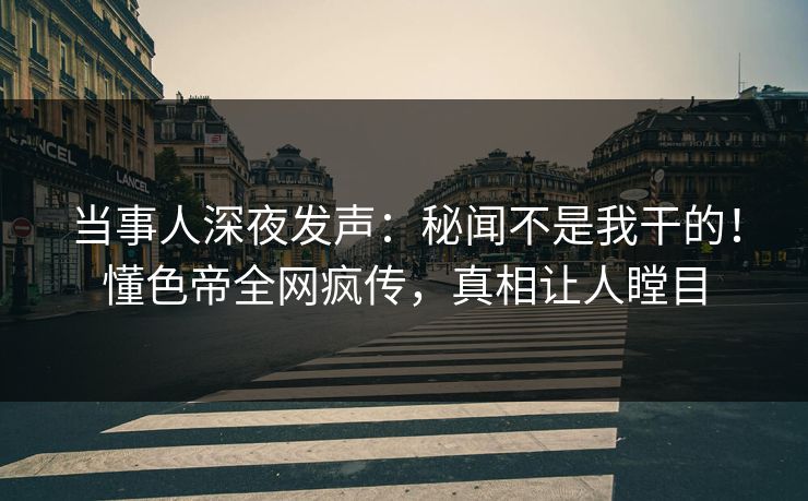 当事人深夜发声：秘闻不是我干的！懂色帝全网疯传，真相让人瞠目