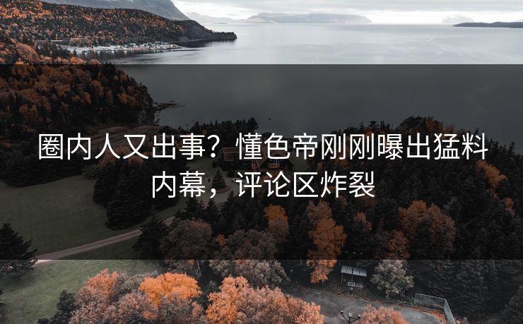 圈内人又出事？懂色帝刚刚曝出猛料内幕，评论区炸裂
